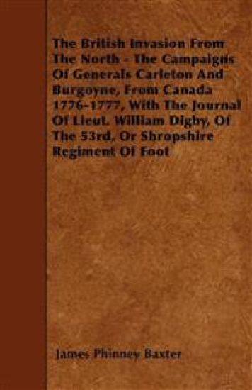 The British Invasion From The North - The Campaigns Of Generals Carleton And Burgoyne, From Canada 1776-1777, With The Journal Of Lieut. William Digby, Of The 53rd, Or Shropshire Regiment Of Foot