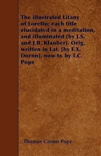 The Illustrated Litany of Loretto; Each Title Elucidated in a Meditation, and Illuminated [by J.S. and J.B. Klauber]. Orig. Written in Lat. [by F.X. Dornn], Now Tr. by T.C. Pope