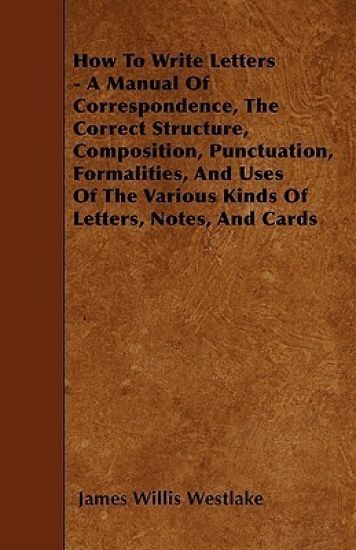 How To Write Letters - A Manual Of Correspondence, The Correct Structure, Composition, Punctuation, Formalities, And Uses Of The Various Kinds Of Letters, Notes, And Cards
