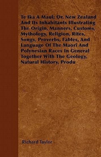 Te Ika A Maui; Or, New Zealand And Its Inhabitants Illustrating The Origin, Manners, Customs, Mythology, Religion, Rites, Songs, Proverbs, Fables, And Language Of The Maori And Polynesian Races In General Together With The Geology, Natural History, Produ