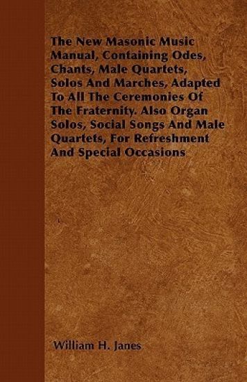 The New Masonic Music Manual, Containing Odes, Chants, Male Quartets, Solos And Marches, Adapted To All The Ceremonies Of The Fraternity. Also Organ Solos, Social Songs And Male Quartets, For Refreshment And Special Occasions
