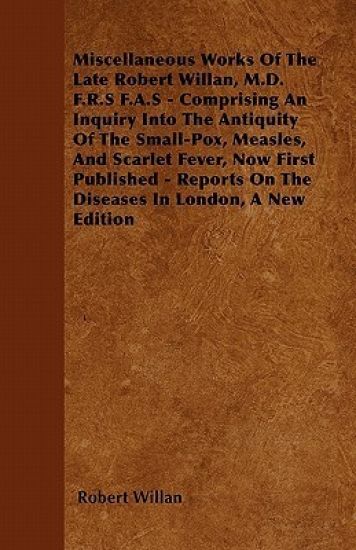 Miscellaneous Works Of The Late Robert Willan, M.D. F.R.S F.A.S - Comprising An Inquiry Into The Antiquity Of The Small-Pox, Measles, And Scarlet Fever, Now First Published - Reports On The Diseases In London, A New Edition