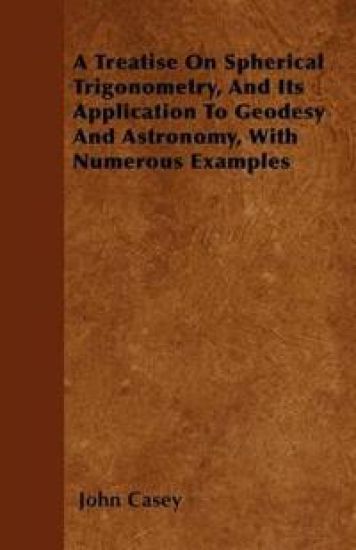 A Treatise On Spherical Trigonometry, And Its Application To Geodesy And Astronomy, With Numerous Examples