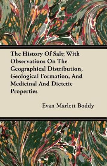 The History Of Salt; With Observations On The Geographical Distribution, Geological Formation, And Medicinal And Dietetic Properties