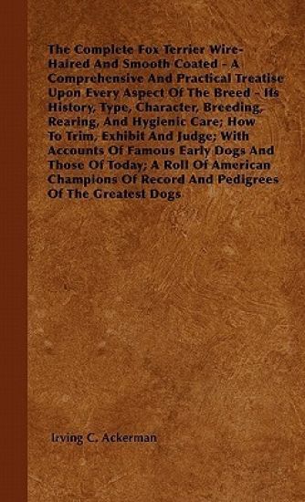 The Complete Fox Terrier Wire-Haired And Smooth Coated - A Comprehensive And Practical Treatise Upon Every Aspect Of The Breed - Its History, Type, Character, Breeding, Rearing, And Hygienic Care; How To Trim, Exhibit And Judge; With Accounts Of Famous Ea