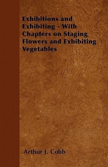 Exhibitions and Exhibiting - With Chapters on Staging Flowers and Exhibiting Vegetables