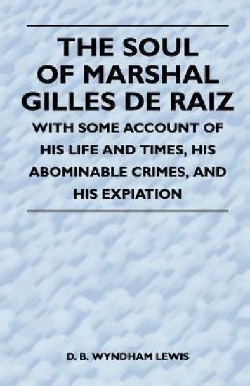 The Soul of Marshal Gilles De Raiz - With Some Account of His Life and Times, His Abominable Crimes, And His Expiation