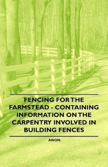 Fencing for the Farmstead - Containing Information on the Carpentry Involved in Building Fences