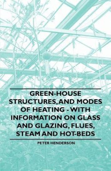 Green-House Structures, and Modes of Heating - With Information on Glass and Glazing, Flues, Steam and Hot-Beds