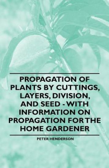 Propagation of Plants by Cuttings, Layers, Division, and Seed - With Information on Propagation for the Home Gardener