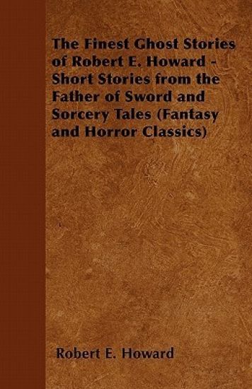 The Finest Ghost Stories of Robert E. Howard - Short Stories from the Father of Sword and Sorcery Tales (Fantasy and Horror Classics)