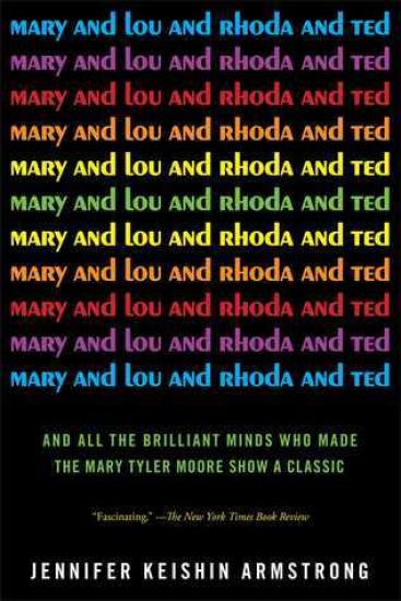 Mary and Lou and Rhoda and Ted: And All the Brilliant Minds Who Made the Mary Tyler Moore Show a Classic