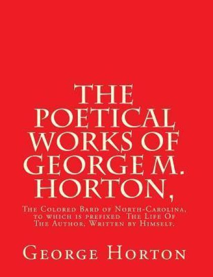 The POETICAL WORKS of GEORGE M. HORTON,: The Colored Bard of North-Carolina, to which is prefixed The Life Of The Author, Written by Himself.