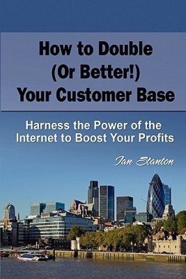 How to Double (Or Better!) Your Customer Base: Harness the Power of the Internet to Boost Your Profits