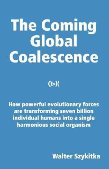 The Coming Global Coalescence: How powerful evolutionary forces are transforming seven billion individual humans into a single harmonious social organ