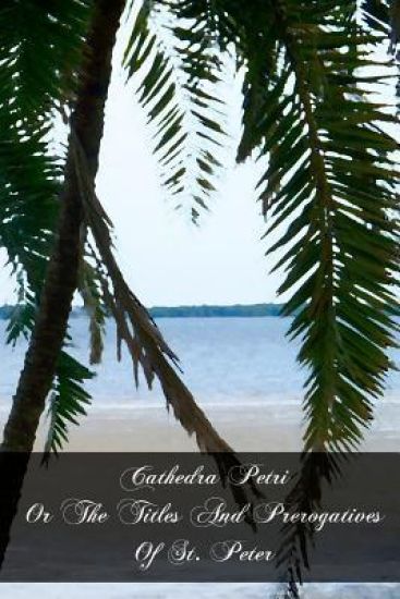 Cathedra Petri Or The Titles And Prerogatives Of St. Peter: And Of His See And Successors, As Described By The Early Fathers, Ecclesiastical Writers,