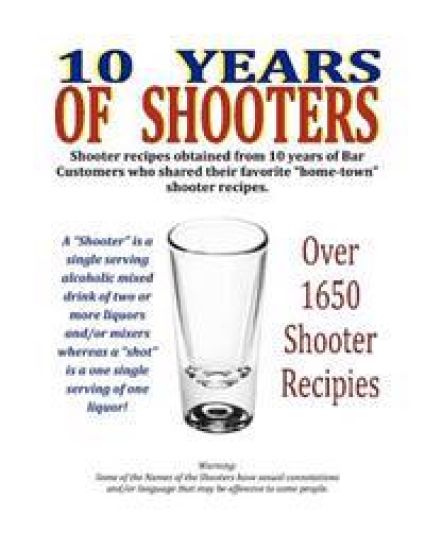 10 Years of Shooters: Shooter recipes obtained from 10 years of Bar Customers who shared their favorite "home-town" shooter recipes.