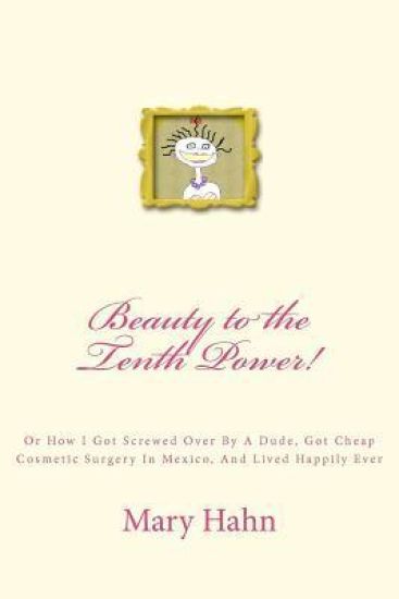 Beauty to the Tenth Power!: Or How I Got Screwed Over By A Dude, Got Cheap Cosmetic Surgery in Mexico, And Lived Happily Ever