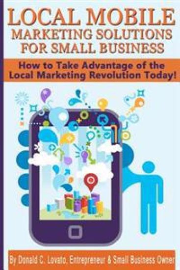 Local Mobile Marketing Solutions for Small Business: How to Take Advantage of the Local Marketing Revolution Today!