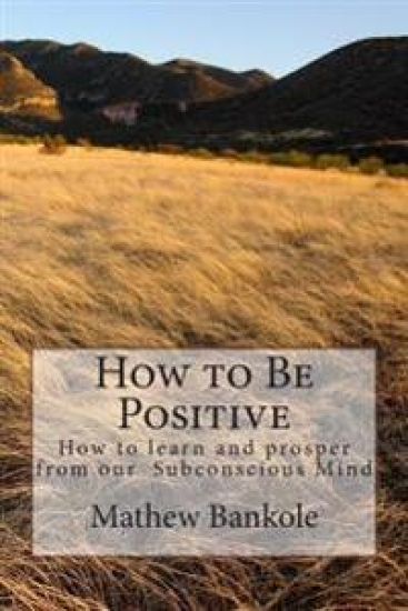 How to Be Positive: How to learn and Prosper from our Subconscious Mind