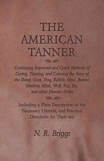 The American Tanner - Containing Improved and Quick Methods of Curing, Tanning, and Coloring the Skins of the Sheep, Goat, Dog, Rabbit, Otter, Beaver, Muskrat, Mink, Wolf, Fox, Etc, and other Heavier Hides