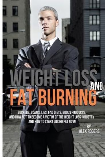Weight Loss And Fat Burning: Suckers, Scams, Lies, Fad Diets, Bogus Products And How Not To Become A Victim Of The Weight Loss Industry And How To