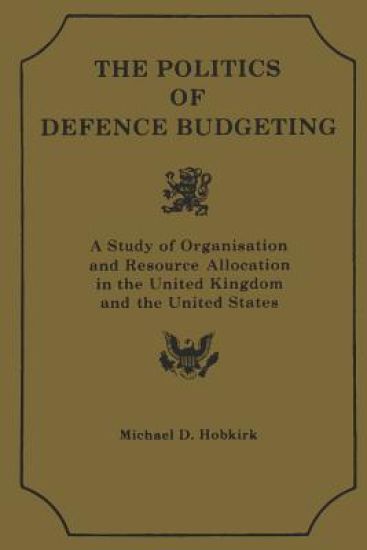 Th Polititcs of Defence Budgeting: A Study of Organisation and Resource Allocation in the United Kingdom and the United States