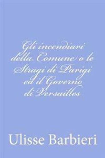 Gli incendiari della Comune o le Stragi di Parigi ed il Governo di Versailles