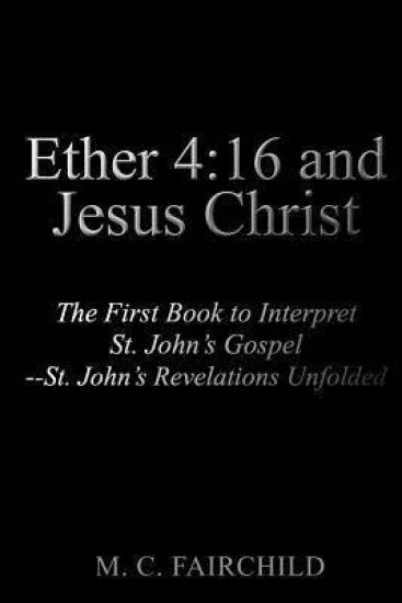 Ether 4: 16 and Jesus Christ: The First Book to Interpret St. John's Gospel--St. John's Revelations Unfolded