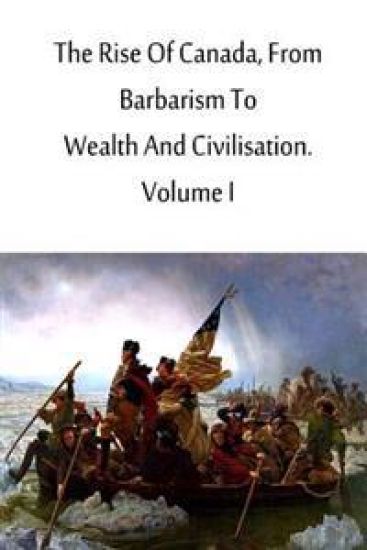 The Rise Of Canada, From Barbarism To Wealth And Civilisation. Volume I