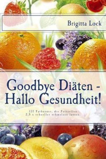 Goodbye Diäten - Hallo Gesundheit!: 131 Fatburner, die Fettzellen 2,5 x schneller schmelzen lassen. 5fach sortiert: nach Alphabet, Kalorien, Eiw., Fet