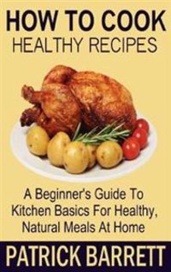 How To Cook Healthy Recipes: A Beginner's Guide To Kitchen Basics For Healthy, Natural Meals At Home