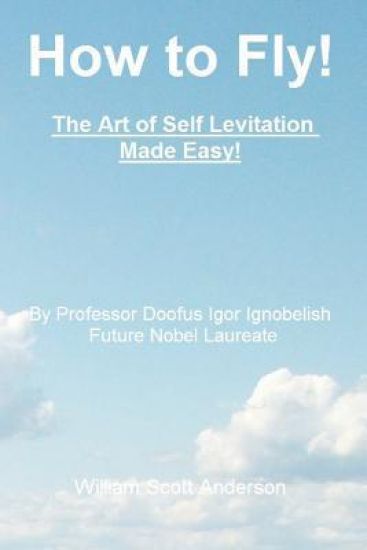 How to Fly! The Art of Self Levitation Made Easy!: By Professor Doofus Igor Ignobelish, Future Nobel Laureate