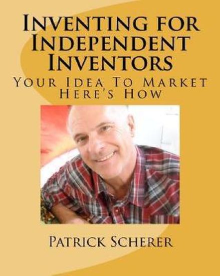 Inventing for Independent Inventors: Your Idea To Market. . . Here's How