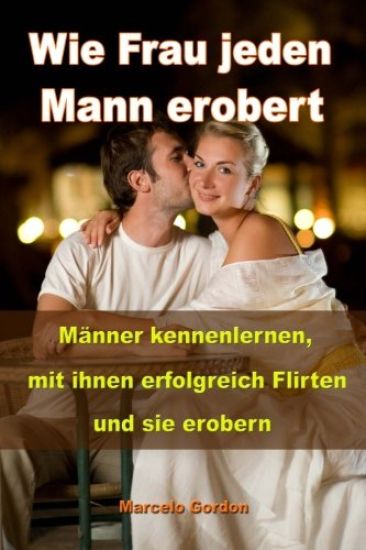 Wie Frau jeden Mann erobert: Männer kennenlernen, mit ihnen erfolgreich flirten und sie erobern