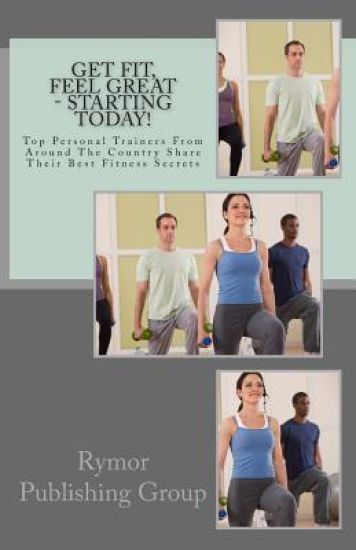 Get Fit, Feel Great - Starting Today!: Top Personal Trainers From Around The Country Share Their Best Fitness Secrets