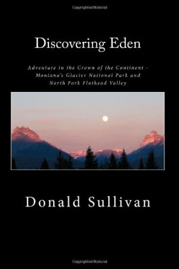 Discovering Eden: Adventure In The Crown of The Continent - Montana's Glacier National Park and North Fork of the Flathead Valley - A True Story