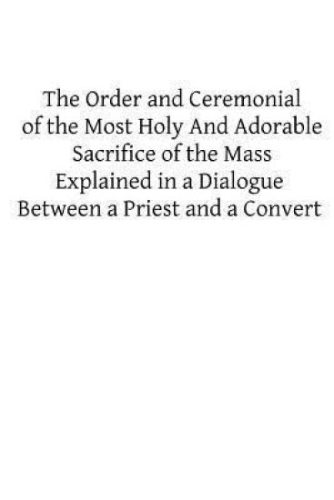 The Order and Ceremonial of the Most Holy And Adorable Sacrifice of the Mass: Explained in a Dialogue Between a Priest and a Convert