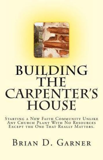 Building The Carpenter's House: Starting a New Faith Community Unlike Any Church Plant With No Resources Except the One That Really Matters.
