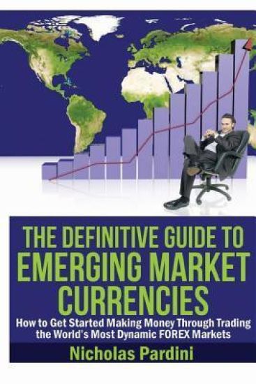 The Definitive Guide to Emerging Market Currencies: How to Get Started Making Money Through Trading the World's Most Dynamic FOREX Markets