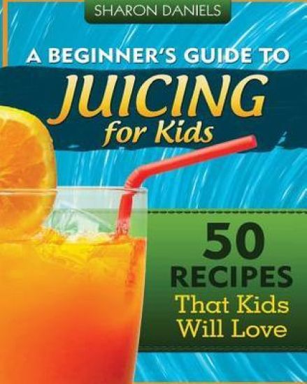 A Beginner's Guide To Juicing For Kids: 50 Recipes That Kids Will Love