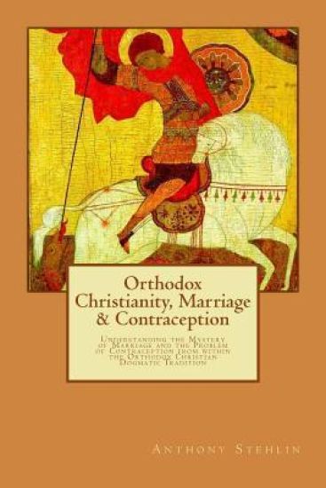Orthodox Christianity, Marriage & Contraception: Understanding the Mystery of Marriage and the Problem of Contraception from within the Orthodox Chris
