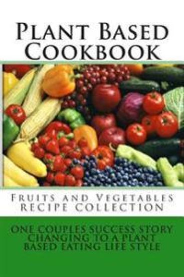 Plant Based Cookbook - Fruits and Vegetables Recipe Collection: One Couples Success Story - Changing to a Plant Based Eating Life Style
