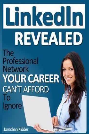 LinkedIn Revealed: The Professional Network Your Career Can't Afford To Ignore & The 15 Steps For Optimizing Your LinkedIn Profile