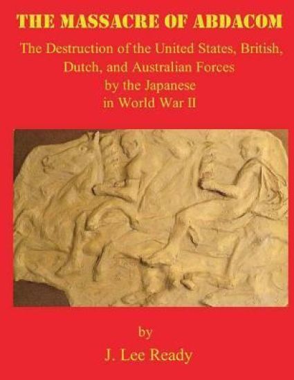 The Massacre of ABDACOM: The Destruction of the United States, British, Dutch and Australian Forces by the Japanese In World War II
