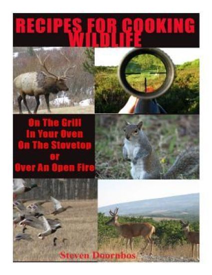 Recipes For Cooking Wildlife: On the Grill, In Your Oven, On the Stovetop Or Over An Open Fire