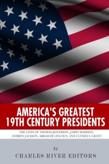 America's Greatest 19th Century Presidents: The Lives of Thomas Jefferson, James Madison, Andrew Jackson, Abraham Lincoln, and Ulysses S. Grant