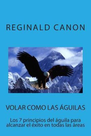 Volar como las águilas: Los 7 principios del águila para alcanzar el éxito en todas las areas