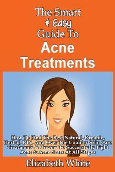 The Smart & Easy Guide To Acne Treatments: How To Find The Best Natural, Organic, Herbal, DIY, And Over The Counter Skin Care Treatments & Creams To S