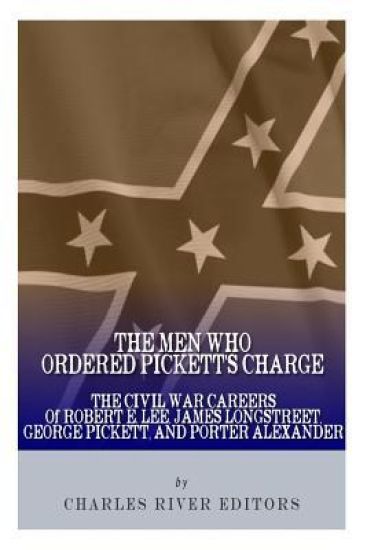 The Men Who Ordered Pickett's Charge: The Civil War Careers of Robert E. Lee, James Longstreet, George Pickett & Edward Porter Alexander